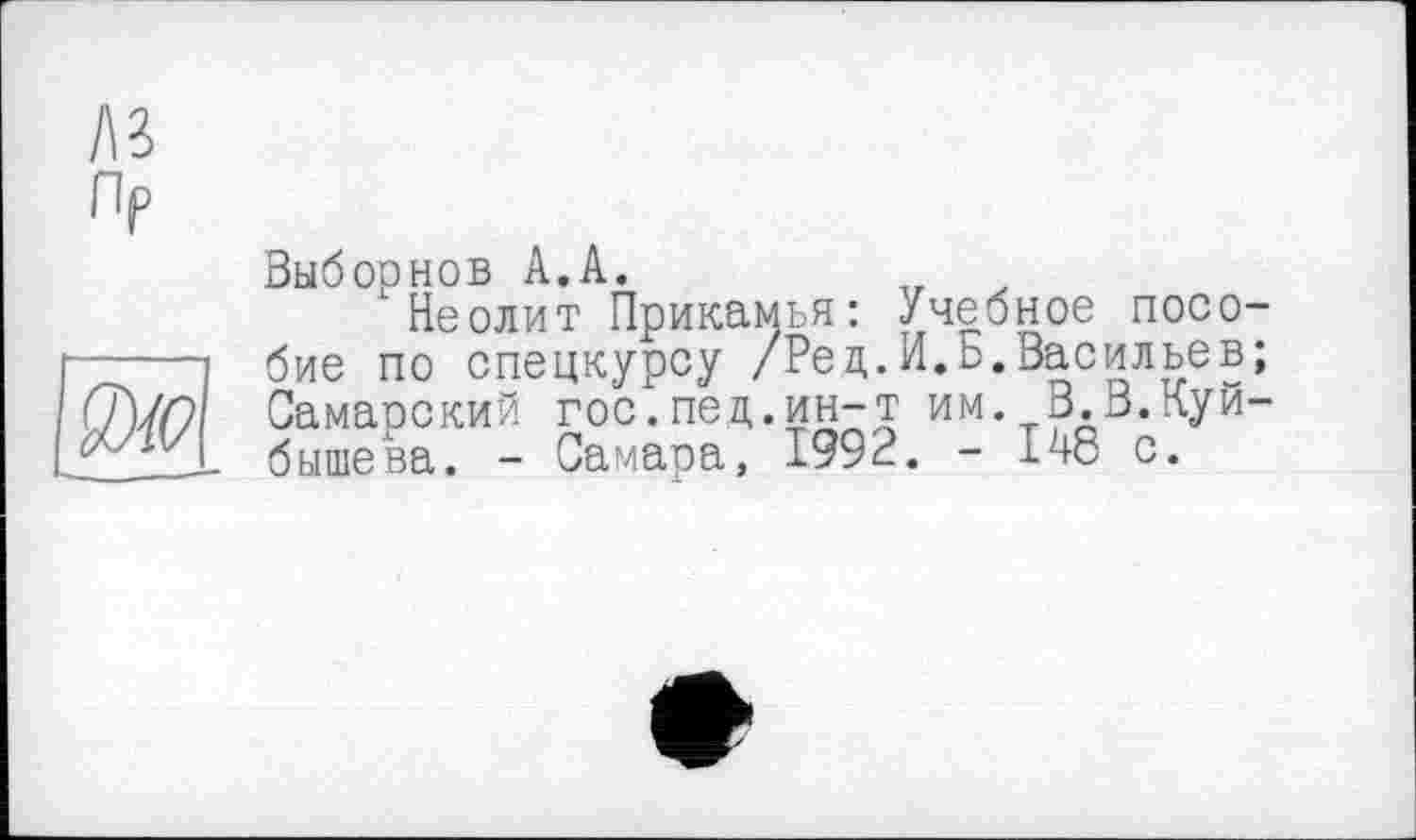 ﻿І\г
Пр
Выборнов А.А.
Неолит Прикамья: Учебное пособие по спецкурсу /Ред.И.о.Васильев; Самарский гос.пед.ин-т им. В.В.Куйбышева. - Самара, 1992. - ІК-8 с.